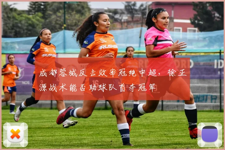 成都蓉城反击效率冠绝中超,徐正源战术能否助球队首夺冠军