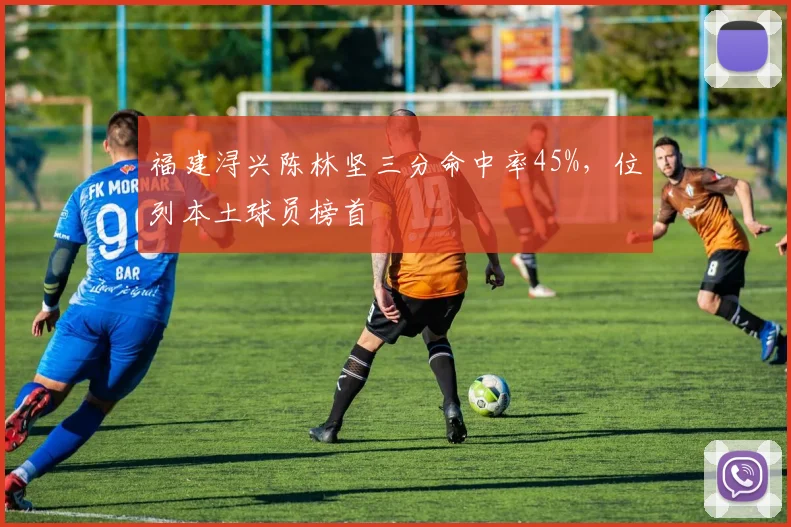 福建浔兴陈林坚三分命中率45%,位列本土球员榜首