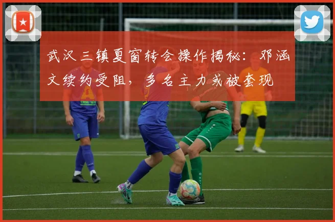 武汉三镇夏窗转会操作揭秘:邓涵文续约受阻,多名主力或被套现