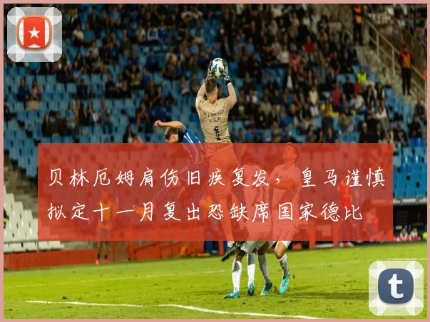 贝林厄姆肩伤旧疾复发,皇马谨慎拟定十一月复出恐缺席国家德比
