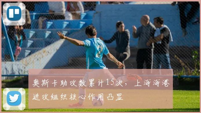 奥斯卡助攻数累计15次,上海海港进攻组织核心作用凸显